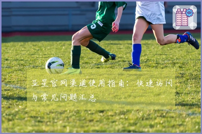 亚星官网渠道使用指南：快速访问与常见问题汇总
