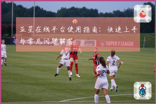 亚星在线平台使用指南：快速上手与常见问题解答