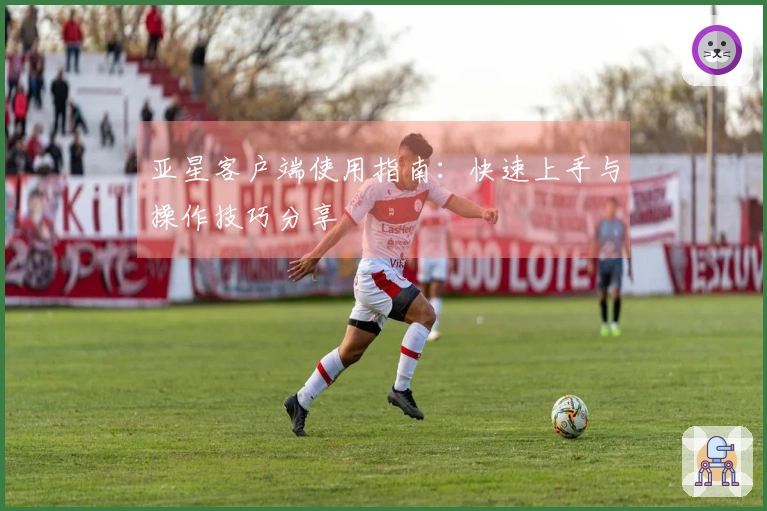 亚星客户端使用指南：快速上手与操作技巧分享