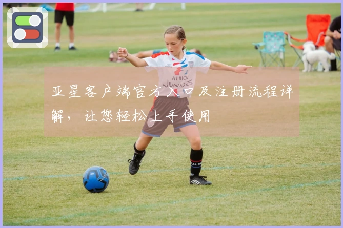 亚星客户端官方入口及注册流程详解，让您轻松上手使用